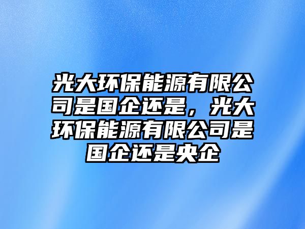 光大環(huán)保能源有限公司是國企還是，光大環(huán)保能源有限公司是國企還是央企