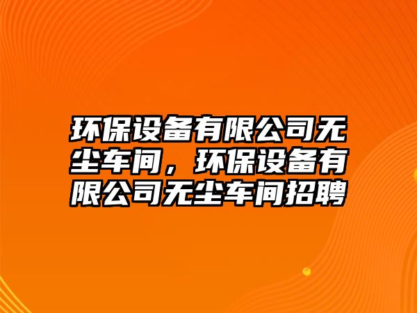 環(huán)保設(shè)備有限公司無塵車間，環(huán)保設(shè)備有限公司無塵車間招聘