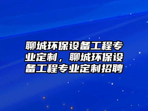 聊城環(huán)保設(shè)備工程專業(yè)定制，聊城環(huán)保設(shè)備工程專業(yè)定制招聘