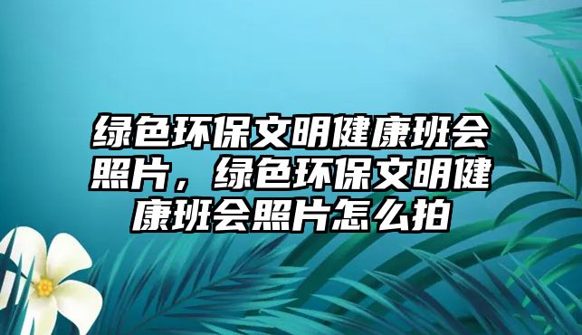 綠色環(huán)保文明健康班會(huì)照片，綠色環(huán)保文明健康班會(huì)照片怎么拍