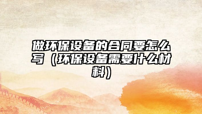 做環(huán)保設備的合同要怎么寫（環(huán)保設備需要什么材料）