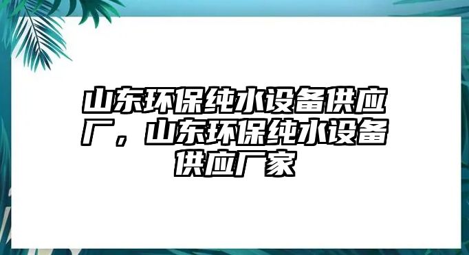 山東環(huán)保純水設(shè)備供應(yīng)廠，山東環(huán)保純水設(shè)備供應(yīng)廠家