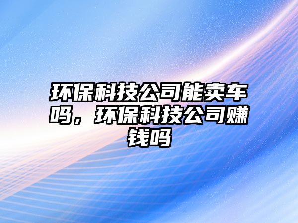 環(huán)保科技公司能賣車嗎，環(huán)保科技公司賺錢嗎