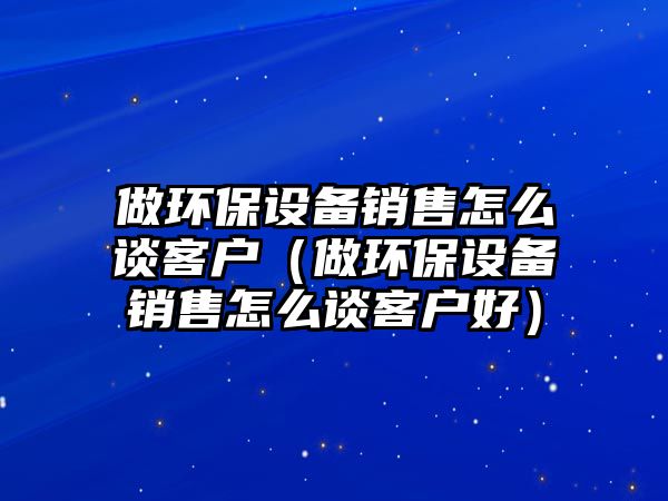 做環(huán)保設備銷售怎么談客戶（做環(huán)保設備銷售怎么談客戶好）