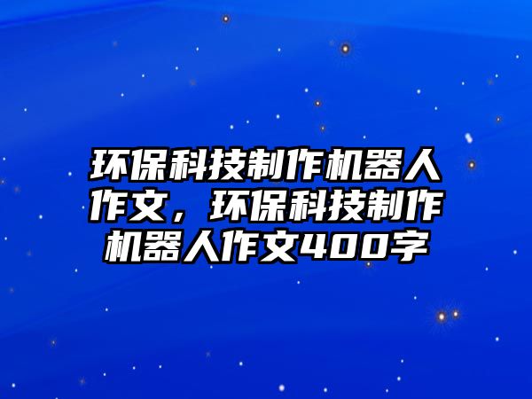 環(huán)?？萍贾谱鳈C(jī)器人作文，環(huán)?？萍贾谱鳈C(jī)器人作文400字