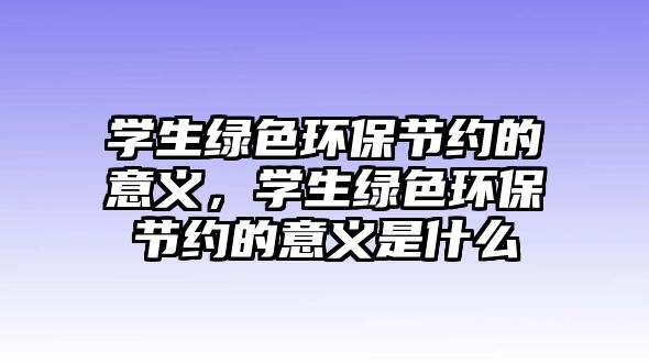 學生綠色環(huán)保節(jié)約的意義，學生綠色環(huán)保節(jié)約的意義是什么