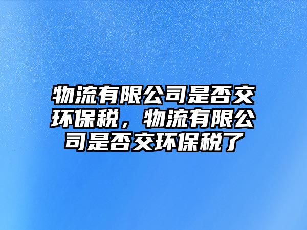 物流有限公司是否交環(huán)保稅，物流有限公司是否交環(huán)保稅了