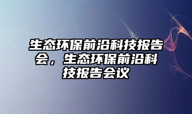 生態(tài)環(huán)保前沿科技報告會，生態(tài)環(huán)保前沿科技報告會議