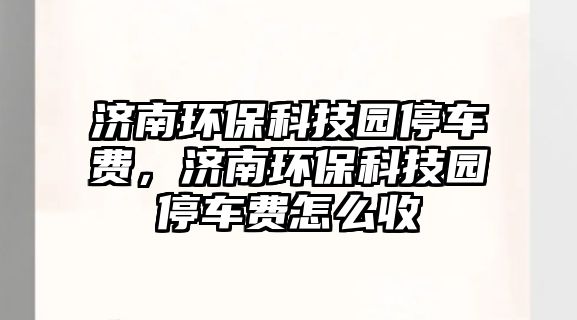 濟(jì)南環(huán)保科技園停車費(fèi)，濟(jì)南環(huán)?？萍紙@停車費(fèi)怎么收