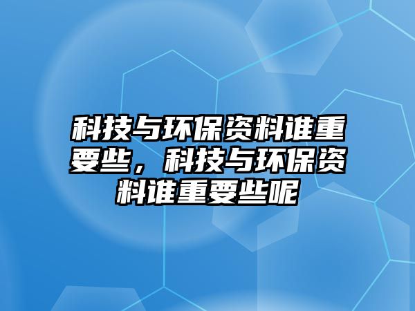 科技與環(huán)保資料誰重要些，科技與環(huán)保資料誰重要些呢