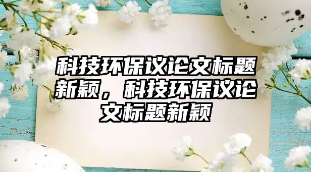 科技環(huán)保議論文標(biāo)題新穎，科技環(huán)保議論文標(biāo)題新穎