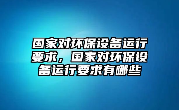 國家對環(huán)保設(shè)備運(yùn)行要求，國家對環(huán)保設(shè)備運(yùn)行要求有哪些