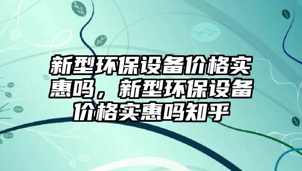 新型環(huán)保設(shè)備價格實(shí)惠嗎，新型環(huán)保設(shè)備價格實(shí)惠嗎知乎