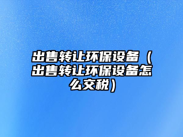 出售轉讓環(huán)保設備（出售轉讓環(huán)保設備怎么交稅）