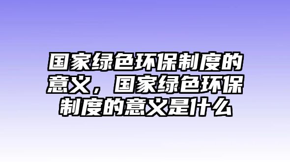 國(guó)家綠色環(huán)保制度的意義，國(guó)家綠色環(huán)保制度的意義是什么