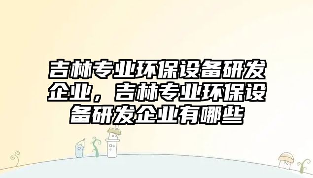 吉林專業(yè)環(huán)保設(shè)備研發(fā)企業(yè)，吉林專業(yè)環(huán)保設(shè)備研發(fā)企業(yè)有哪些