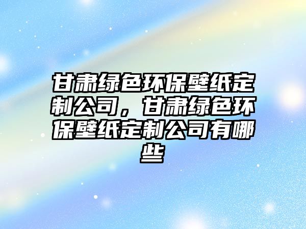 甘肅綠色環(huán)保壁紙定制公司，甘肅綠色環(huán)保壁紙定制公司有哪些