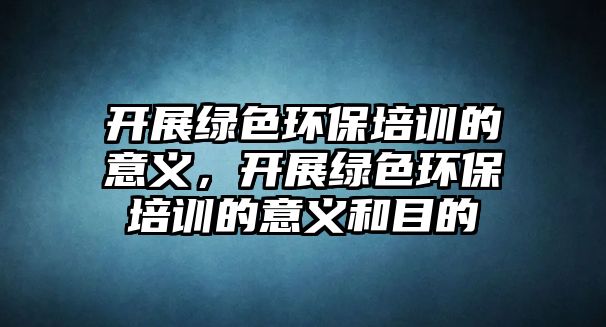 開展綠色環(huán)保培訓的意義，開展綠色環(huán)保培訓的意義和目的