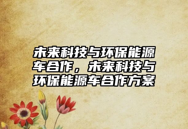 未來(lái)科技與環(huán)保能源車(chē)合作，未來(lái)科技與環(huán)保能源車(chē)合作方案