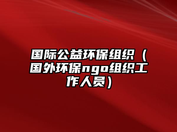 國際公益環(huán)保組織（國外環(huán)保ngo組織工作人員）