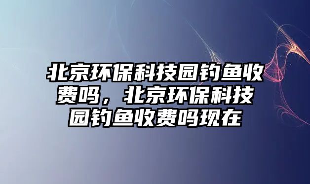 北京環(huán)?？萍紙@釣魚收費嗎，北京環(huán)保科技園釣魚收費嗎現(xiàn)在