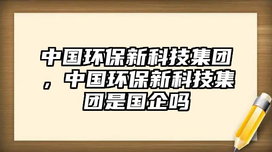 中國環(huán)保新科技集團，中國環(huán)保新科技集團是國企嗎