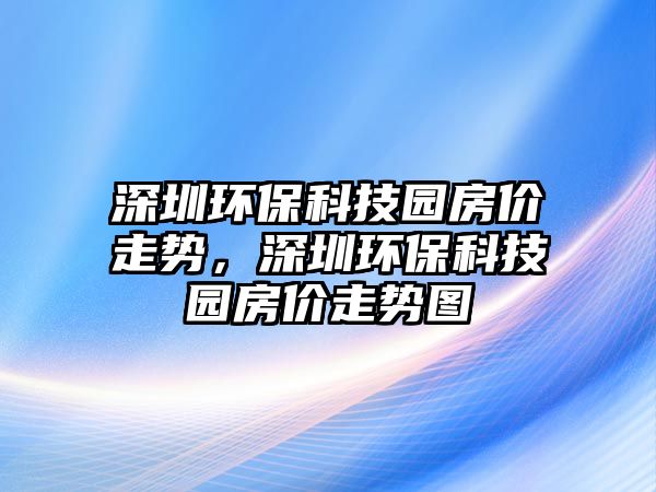 深圳環(huán)保科技園房價走勢，深圳環(huán)?？萍紙@房價走勢圖