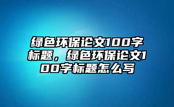 綠色環(huán)保論文100字標題，綠色環(huán)保論文100字標題怎么寫