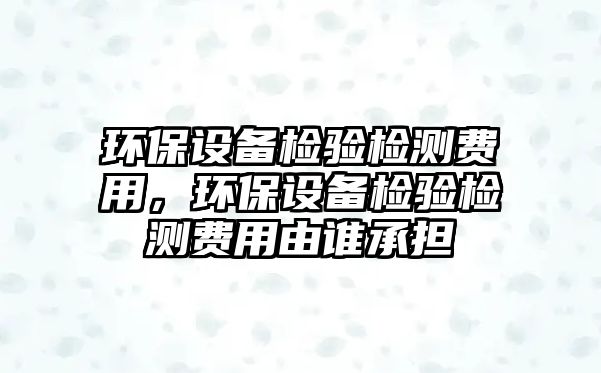 環(huán)保設(shè)備檢驗(yàn)檢測(cè)費(fèi)用，環(huán)保設(shè)備檢驗(yàn)檢測(cè)費(fèi)用由誰(shuí)承擔(dān)