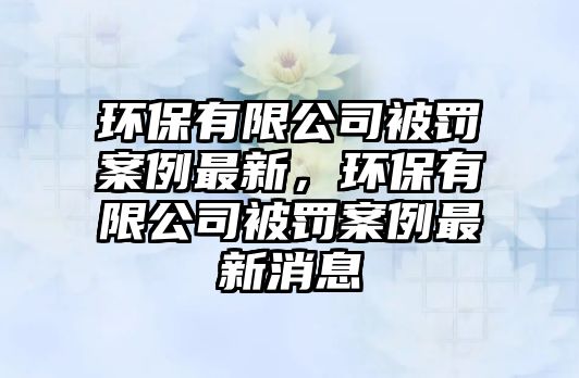 環(huán)保有限公司被罰案例最新，環(huán)保有限公司被罰案例最新消息