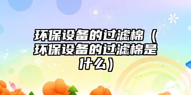 環(huán)保設(shè)備的過(guò)濾棉（環(huán)保設(shè)備的過(guò)濾棉是什么）