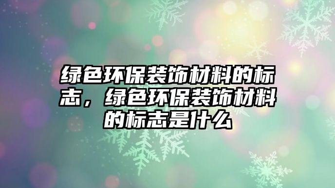 綠色環(huán)保裝飾材料的標(biāo)志，綠色環(huán)保裝飾材料的標(biāo)志是什么