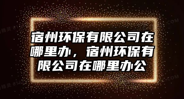 宿州環(huán)保有限公司在哪里辦，宿州環(huán)保有限公司在哪里辦公