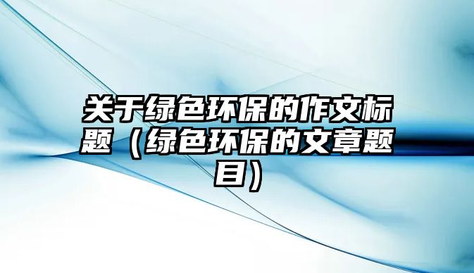 關(guān)于綠色環(huán)保的作文標(biāo)題（綠色環(huán)保的文章題目）