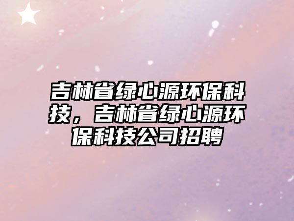 吉林省綠心源環(huán)?？萍?，吉林省綠心源環(huán)保科技公司招聘