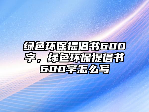 綠色環(huán)保提倡書600字，綠色環(huán)保提倡書600字怎么寫