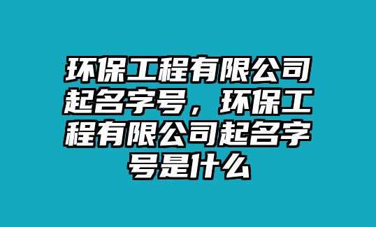 環(huán)保工程有限公司起名字號，環(huán)保工程有限公司起名字號是什么