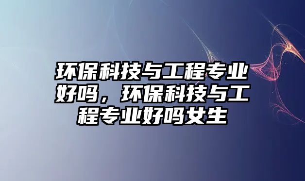 環(huán)?？萍寂c工程專業(yè)好嗎，環(huán)保科技與工程專業(yè)好嗎女生