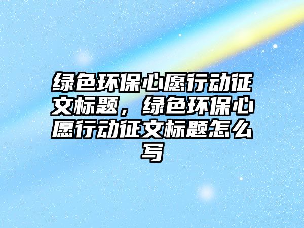 綠色環(huán)保心愿行動征文標(biāo)題，綠色環(huán)保心愿行動征文標(biāo)題怎么寫