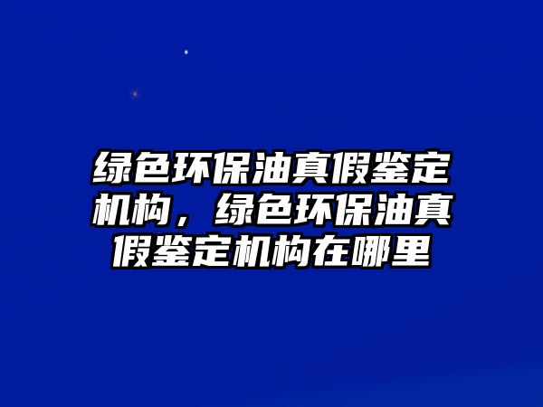 綠色環(huán)保油真假鑒定機構，綠色環(huán)保油真假鑒定機構在哪里