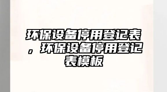 環(huán)保設(shè)備停用登記表，環(huán)保設(shè)備停用登記表模板