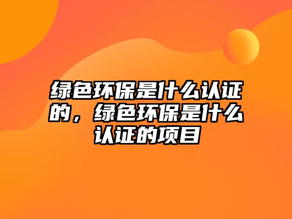 綠色環(huán)保是什么認(rèn)證的，綠色環(huán)保是什么認(rèn)證的項(xiàng)目