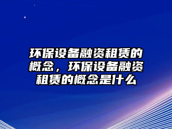 環(huán)保設(shè)備融資租賃的概念，環(huán)保設(shè)備融資租賃的概念是什么