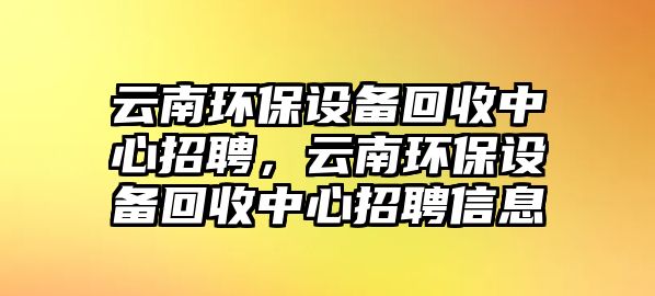 云南環(huán)保設備回收中心招聘，云南環(huán)保設備回收中心招聘信息