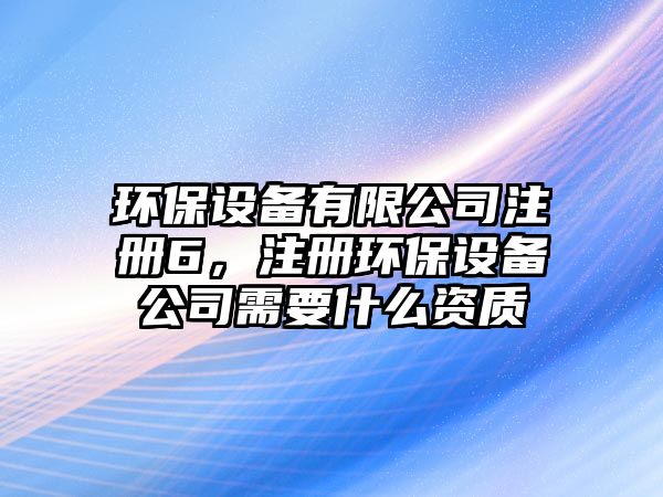 環(huán)保設(shè)備有限公司注冊6，注冊環(huán)保設(shè)備公司需要什么資質(zhì)