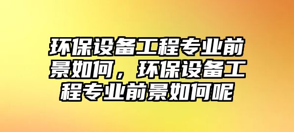 環(huán)保設(shè)備工程專業(yè)前景如何，環(huán)保設(shè)備工程專業(yè)前景如何呢