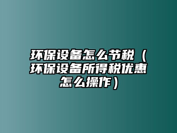 環(huán)保設(shè)備怎么節(jié)稅（環(huán)保設(shè)備所得稅優(yōu)惠怎么操作）