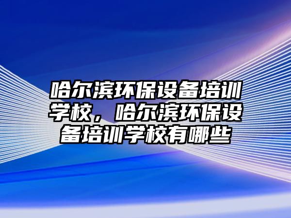 哈爾濱環(huán)保設備培訓學校，哈爾濱環(huán)保設備培訓學校有哪些