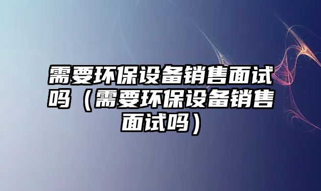 需要環(huán)保設(shè)備銷售面試嗎（需要環(huán)保設(shè)備銷售面試嗎）