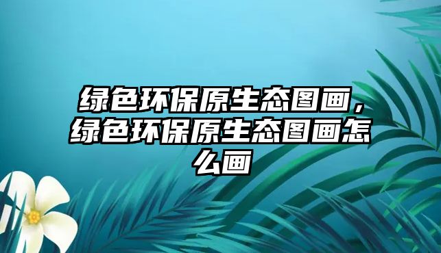 綠色環(huán)保原生態(tài)圖畫，綠色環(huán)保原生態(tài)圖畫怎么畫